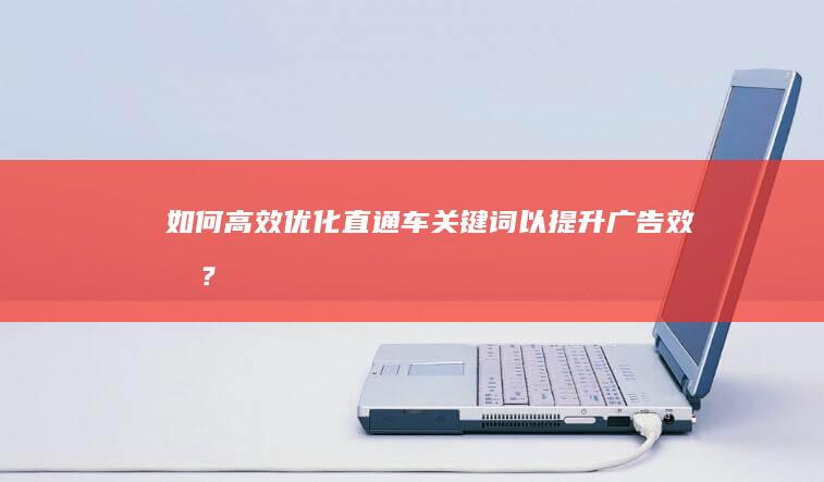 如何高效优化直通车关键词以提升广告效果？